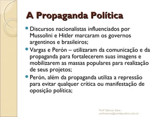 A Propaganda Política
Discursos  nacionalistas influenciados por
 Mussolini e Hitler marcaram os governos
 argentinos e brasileiros;
Vargas e Perón – utilizaram da comunicação e da
 propaganda para fortalecerem suas imagens e
 mobilizarem as massas populares para realização
 de seus projetos;
Perón, além da propaganda utiliza a repressão
 para evitar qualquer crítica ou manifestação de
 oposição política;


                            Profº Marcos Silva -
                            profmarcos@portalpositivo.com.br
 