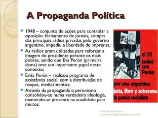 A Propaganda Política
 1948  – conjunto de ações para controlar a
  oposição: fechamento de jornais, compra
  das principais rádios privadas pelo governo
  argentino, impediu a liberdade de imprensa;
 As rádios eram utilizadas para reforçar a
  imagem do presidente perante os mais
  pobres, sendo que Eva Perón (primeira
  dama) teve um importante papel neste
  contexto;
 Evita Perón – realizou programa de
  assistência social, com a distribuição de
  roupas, medicamentos;
 Através da propaganda o peronismo
  consolidou-se numa verdadeira ideologia,
  mantendo-se presente na atualidade para
  muitos;
                                       Profº Marcos Silva -
                                       profmarcos@portalpositivo.com.br
 