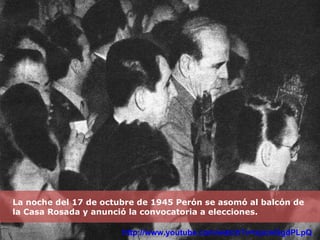 La noche del 17 de octubre de 1945 Perón se asomó al balcón de la Casa Rosada y anunció la convocatoria a elecciones. http://www.youtube.com/watch?v=xpcwGgdPLpQ 