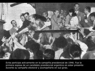 Evita participa activamente en la campaña presidencial de 1946. Fue la primera esposa de un candidato presidencial argentino en estar presente durante su campaña electoral y acompañarlo en sus giras. 