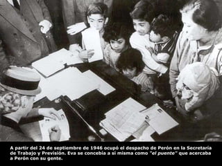 A partir del 24 de septiembre de 1946 ocupó el despacho de Perón en la Secretaría de Trabajo y Previsión. Eva se concebía a sí misma como  "el puente"  que acercaba a Perón con su gente. 