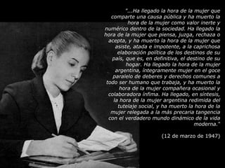 "...Ha llegado la hora de la mujer que comparte una causa pública y ha muerto la hora de la mujer como valor inerte y numérico dentro de la sociedad. Ha llegado la hora de la mujer que piensa, juzga, rechaza o acepta, y ha muerto la hora de la mujer que asiste, atada e impotente, a la caprichosa elaboración política de los destinos de su país, que es, en definitiva, el destino de su hogar. Ha llegado la hora de la mujer argentina, íntegramente mujer en el goce paralelo de deberes y derechos comunes a todo ser humano que trabaja, y ha muerto la hora de la mujer compañera ocasional y colaboradora ínfima. Ha llegado, en síntesis, la hora de la mujer argentina redimida del tutelaje social, y ha muerto la hora de la mujer relegada a la más precaria tangencia con el verdadero mundo dinámico de la vida moderna.“ (12 de marzo de 1947) 