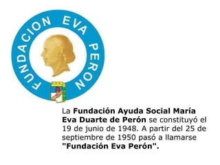 La  Fundación Ayuda Social María Eva Duarte de Perón  se constituyó el 19 de junio de 1948. A partir del 25 de septiembre de 1950 pasó a llamarse  "Fundación Eva Perón". 
