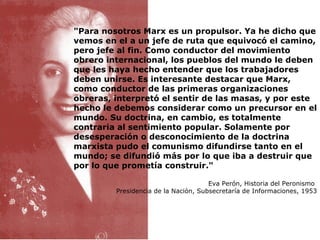 "Para nosotros Marx es un propulsor. Ya he dicho que vemos en el a un jefe de ruta que equivocó el camino, pero jefe al fin. Como conductor del movimiento obrero internacional, los pueblos del mundo le deben que les haya hecho entender que los trabajadores deben unirse. Es interesante destacar que Marx, como conductor de las primeras organizaciones obreras, interpretó el sentir de las masas, y por este hecho le debemos considerar como un precursor en el mundo. Su doctrina, en cambio, es totalmente contraria al sentimiento popular. Solamente por desesperación o desconocimiento de la doctrina marxista pudo el comunismo difundirse tanto en el mundo; se difundió más por lo que iba a destruir que por lo que prometía construir." Eva Perón, Historia del Peronismo  Presidencia de la Nación, Subsecretaría de Informaciones, 1953 
