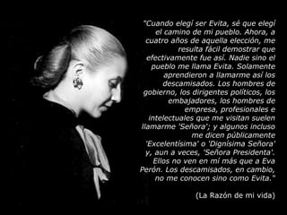 "Cuando elegí ser Evita, sé que elegí el camino de mi pueblo. Ahora, a cuatro años de aquella elección, me resulta fácil demostrar que efectivamente fue así. Nadie sino el pueblo me llama Evita. Solamente aprendieron a llamarme así los descamisados. Los hombres de gobierno, los dirigentes políticos, los embajadores, los hombres de empresa, profesionales e intelectuales que me visitan suelen llamarme 'Señora'; y algunos incluso me dicen públicamente 'Excelentísima' o 'Dignísima Señora' y, aun a veces, 'Señora Presidenta'. Ellos no ven en mí más que a Eva Perón. Los descamisados, en cambio, no me conocen sino como Evita.“ (La Razón de mi vida) 
