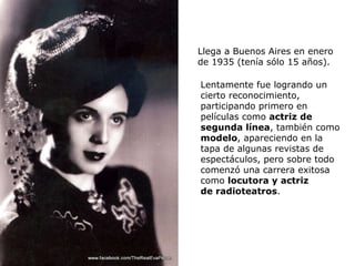 Llega a Buenos Aires en enero de 1935 (tenía sólo 15 años). Lentamente fue logrando un cierto reconocimiento, participando primero en películas como  actriz de segunda línea , también como  modelo , apareciendo en la tapa de algunas revistas de espectáculos, pero sobre todo comenzó una carrera exitosa como  locutora y actriz de radioteatros .  