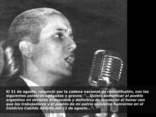 El 31 de agosto, renunció por la cadena nacional de radiodifusión, con las siguientes palabras apagadas y graves:  "...Quiero comunicar al pueblo argentino mi decisión irrevocable y definitiva de renunciar al honor con que los trabajadores y el pueblo de mi patria quisieron honrarme en el histórico Cabildo Abierto del 22 de agosto..." . 