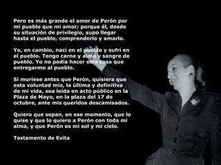 Pero es más grande el amor de Perón por mi pueblo que mi amor; porque él, desde su situación de privilegio, supo llegar hasta el pueblo, comprenderlo y amarlo. Yo, en cambio, nací en el pueblo y sufrí en el pueblo. Tengo carne y alma y sangre de pueblo. Yo no podía hacer otra cosa que entregarme al pueblo. Si muriese antes que Perón, quisiera que esta voluntad mía, la última y definitiva de mi vida, sea leída en acto público en la Plaza de Mayo, en la plaza del 17 de octubre, ante mis queridos descamisados. Quiero que sepan, en ese momento, que lo quise y que lo quiero a Perón con toda mi alma, y que Perón es mi sol y mi cielo. Testamento de Evita 