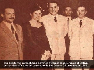 Eva Duarte y el coronel Juan Domingo Perón se conocieron en el festival por los damnificados del terremoto de San Juan el 22 de enero de 1944. 