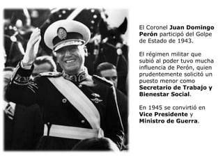 El Coronel  Juan Domingo Perón  participó del Golpe de Estado de 1943.  El régimen militar que subió al poder tuvo mucha influencia de Perón, quien prudentemente solicitó un puesto menor como  Secretario de Trabajo y Bienestar Social .  En 1945 se convirtió en  Vice Presidente  y  Ministro de Guerra .  