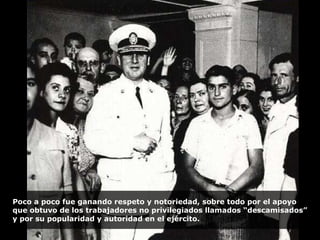 Poco a poco fue ganando respeto y notoriedad, sobre todo por el apoyo que obtuvo de los trabajadores no privilegiados llamados “descamisados” y por su popularidad y autoridad en el ejército. 