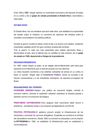 Entre 1935 y 1937, Vargas reprimió un movimiento comunista y otro fascista, armados
en su contra y dio un golpe de estado proclamado el Estado Novo, nacionalista y
reformador.
ESTADO NOVO
El Estado Novo, fue una dictadura que duró siete años, que estableció la superioridad
del Estado sobre el individuo; no reconoció los derechos del individuo sobre la
sociedad y se prohibieron los partidos políticos.
Durante la guerra mundial se alineó contra le Eje y se acercó a los aliados, recibiendo
importantes capitales de EE.UU para contribuir al desarrollo de Brasil.
Tras la guerra, fu cada vez más presionado para realizar elecciones libres y
democratizar el país, pero el ejército que no confiaba en esta solución, dio un golpe
de estado en 1945, deponiendo a Vargas de la presidencia.
SEGUNDAPRESIDENCIA
En 1950, vuelve Vargas al poder, al ser elegido democráticamente, pero tiene gran
oposición en el Parlamento que no está de acuerdo con sus reformas.
La crítica situación económica y las violentas campañas de prensa en su contra, lo
llevan al suicidio. Vargas dejó un Testamento Político, donde se acusaba a las
fuerzas conservadoras y a los intendentes extranjeros, de oponerse al progreso de
Brasil.
REALIZACIONES DEL PERÍODO
ECONOMÍA DIRIGIDA: Realizó una política de economía dirigida, controló el
comercio externo, fomentó la expansión industrial creándose la industria pesada y
abriendo camino a la revolución tecnológica.
PRÉSTAMOS EXTRANJEROS: Para asegurar este crecimiento debió recurrir a
préstamos , sometiendo al país a una situación de dependencia con EE.UU.
POLÍTICA PETROLERA: El gobierno procuró ampliar la infraestructura de los
transportes y aumentar los recursos energéticos. El petróleo se convirtió en el símbolo
del nacionalismo económico. Desde 1938, se comenzó su búsqueda y con la creación
de PETROBRAS en 1952, se estableció la infraestructura para su explotación y
comercialización.
 