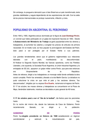 Sin embargo, la posguerra demostró que si bien Brasil era un país transformado, tenía
grandes debilidades y seguía dependiendo de las exportaciones del café. Con la caída
de los precios internacionales se produjo nuevamente, inflación y crisis.
POPULISMO EN ARGENTINA: EL PERONISMO
Entre 1943 y 1955, Argentina estuvo dominada por la figura de Juan Domingo Perón,
un coronel que había participado en un golpe de inspiración fascista en 1943. Desde
la Subsecretaría del Ministerio de Trabajo se ganó popularidad entre los obreros y
trabajadores, al aumentar los salarios y congelar los precios de artículos de primera
necesidad. En el medio rural, se hizo popular la promulgación del Estatuto del Peón;
éste pasó a ser protegido por el Estado frente a sus patrones.
Los grandes terratenientes vieron que el gobierno reglamentaba sus relaciones
laborales con el peón, manifestando su desconformidad.
Al finalizar la Segunda Guerra Mundial, las fuerzas opositoras, como los Partidos
Liberales y de izquierda, la Sociedad Rural Argentina, la Unión Industrial Argentina y la
embajada de EE.UU., apoyaron un golpe militar contra Perón, que para ese entonces
era Vicepresidente de la República.
Antes de retirarse, dirigió a los trabajadores un mensaje radial donde señalaba la obra
social cumplida. Perón fue arrestado y llevado a la isla Martín García. La dictadura no
pudo solucionar la crisis en que vivía el país y los sectores obreros, "los
descamisados", dirigidos por su esposa Eva Duarte, reclamaron el regreso de Perón.
El 17 de octubre, las masas obreras y trabajadoras se concentraron en la Plaza de
Mayo, llenándola totalmente, mientras se decretaba un paro general de 48 horas.
El 17 de octubre pasó a ser el "día de la lealtad", día festivo para los peronistas
hasta hoy.
En la noche del mismo día, desde los balcones de Casa de Gobierno, Perón
recientemente liberado, se dirigió a la población.
GOBIERNO DE PERÓN
Perón fue elegido presidente en febrero de 1946 estableciendo un régimen
semidictatorial y estimuló la industrialización del país.
 