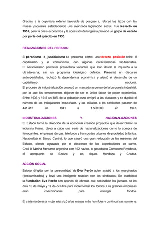Gracias a la coyuntura exterior favorable de posguerra, reforzó los lazos con las
masas populares estableciendo una avanzada legislación social. Fue reelecto en
1951, pero la crisis económica y la oposición de la Iglesia provocó un golpe de estado
por parte del ejército en 1955.
REALIZACIONES DEL PERÍODO
El peronismo o justicialismo se presenta como una tercera posición entre el
capitalismo y el comunismo, con algunas características filo-fascistas.
El nacionalismo peronista presentaba variantes que iban desde la izquierda a la
ultraderecha, sin un programa ideológico definido. Presentó un discurso
antimperialistas, rechazó la dependencia económica y alentó el desarrollo de un
capitalismo nacional.
El proceso de industrialización provocó un marcado ascenso de la burguesía industrial,
por lo que los terratenientes dejaron de ser el único factor de poder económico.
Entre 1936 y 1947 un 40% de la población rural emigró a las ciudades y se duplicó el
número de los trabajadores industriales, y los afiliados a los sindicatos pasaron de
441.412 en 1941 a 1.500.000 en 1947.
INDUSTRIALIZACIONES Y NACIONALIZACIONES
El Estado tomó la dirección de la economía creando proyectos que desarrollaron la
industria liviana. Llevó a cabo una serie de nacionalizaciones como la compra de
ferrocarriles, empresas de gas, teléfonos y transportes urbanos de propiedad británica.
Nacionalizó el Banco Central, lo que causó una gran reducción de las reservas del
Estado, siendo agravado por el descenso de las exportaciones de carne.
Creó la Marina Mercante argentina con 162 navíos, el gasoducto Comodoro Rivadavia,
el aeropuerto de Ezeiza y los diques Mendoza y Chubut.
ACCIÓN SOCIAL
Estuvo dirigida por la personalidad de Eva Perón quien asistió a los marginados
(descamisados) y llevó una inteligente relación con los sindicatos. Se estableció
la Fundación Eva Perón con aportes de obreros que destinaban los jornales de los
días 10 de mayo y 17 de octubre para incrementar los fondos. Las grandes empresas
eran coaccionadas para entregar fondos.
El carisma de esta mujer electrizó a las masas más humildes y continuó tras su merte.
 