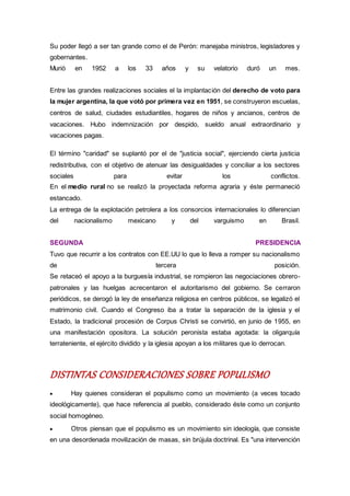 Su poder llegó a ser tan grande como el de Perón: manejaba ministros, legisladores y
gobernantes.
Murió en 1952 a los 33 años y su velatorio duró un mes.
Entre las grandes realizaciones sociales el la implantación del derecho de voto para
la mujer argentina, la que votó por primera vez en 1951, se construyeron escuelas,
centros de salud, ciudades estudiantiles, hogares de niños y ancianos, centros de
vacaciones. Hubo indemnización por despido, sueldo anual extraordinario y
vacaciones pagas.
El término "caridad" se suplantó por el de "justicia social", ejerciendo cierta justicia
redistributiva, con el objetivo de atenuar las desigualdades y conciliar a los sectores
sociales para evitar los conflictos.
En el medio rural no se realizó la proyectada reforma agraria y éste permaneció
estancado.
La entrega de la explotación petrolera a los consorcios internacionales lo diferencian
del nacionalismo mexicano y del varguismo en Brasil.
SEGUNDA PRESIDENCIA
Tuvo que recurrir a los contratos con EE.UU lo que lo lleva a romper su nacionalismo
de tercera posición.
Se retaceó el apoyo a la burguesía industrial, se rompieron las negociaciones obrero-
patronales y las huelgas acrecentaron el autoritarismo del gobierno. Se cerraron
periódicos, se derogó la ley de enseñanza religiosa en centros públicos, se legalizó el
matrimonio civil. Cuando el Congreso iba a tratar la separación de la iglesia y el
Estado, la tradicional procesión de Corpus Christi se convirtió, en junio de 1955, en
una manifestación opositora. La solución peronista estaba agotada: la oligarquía
terrateniente, el ejército dividido y la iglesia apoyan a los militares que lo derrocan.
DISTINTAS CONSIDERACIONES SOBRE POPULISMO
 Hay quienes consideran el populismo como un movimiento (a veces tocado
ideológicamente), que hace referencia al pueblo, considerado éste como un conjunto
social homogéneo.
 Otros piensan que el populismo es un movimiento sin ideología, que consiste
en una desordenada movilización de masas, sin brújula doctrinal. Es "una intervención
 