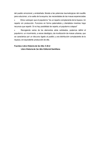 del pueblo emocional y arrebañada, librada a las potencias taumatúrgicas del caudillo
para solucionar, a la vuelta de la esquina, las necesidades de las masas esperanzadas
 Otros subrayan que el populismo "es un reparto complaciente de la riqueza. Un
reparto sin producción. Funciona en forma paternalista y clientelista mientras haya
recursos que repartir. Si no hay posibilidad de reparto, el populismo colapsa"
 Recogiendo varios de los elementos atrás señalados, podemos definir el
populismo: un movimiento, a veces ideológico, de movilización de masas urbanas, que
se caracteriza por un discurso ligado al pueblo y una distribución complaciente de la
riqueza, sin equivalente producción de ella.
Fuentes:Libro Historia de 3er Año C.B.U
Libro Historia de 3er Año Editorial Santillana
 
