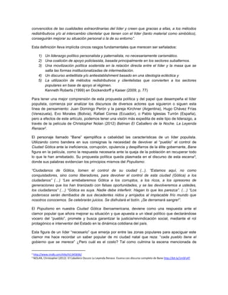 convencidos de las cualidades extraordinarias del líder y creen que gracias a ellas, a los métodos
redistributivos y/o al intercambio clientelar que tienen con el líder (tanto material como simbólico),
conseguirán mejorar su situación personal o la de su entorno”.
Esta definición lleva implícita cincos rasgos fundamentales que merecen ser señalados:
1) Un liderazgo político personalista y paternalista, no necesariamente carismático.
2) Una coalición de apoyo policlasista, basada principalmente en los sectores subalternos.
3) Una movilización política sostenida en la relación directa entre el líder y la masa que se
salta las formas institucionalizadas de intermediación.
4) Un discurso antielitista y/o antiestablishment basado en una ideología ecléctica y
5) La utilización de métodos redistributivos y clientelistas que convierten a los sectores
populares en base de apoyo al régimen.
Kenneth Roberts (1999) en Dockendorff y Kaiser (2009; p. 77)
Para tener una mejor comprensión de esta propuesta política y del papel que desempeña el líder
populista, comienza por analizar los discursos de diversos actores que siguieron o siguen esta
línea de pensamiento: Juan Domingo Perón y la pareja Kirchner (Argentina), Hugo Chávez Frías
(Venezuela), Evo Morales (Bolivia), Rafael Correa (Ecuador), o Pablo Iglesias Turrón (España),
pero a efectos de este artículo, podemos tener una visión más expedita de este tipo de liderazgo, a
través de la película de Christopher Nolan (2012) Batman El Caballero de la Noche. La Leyenda
Renace2.
El personaje llamado “Bane” ejemplifica a cabalidad las características de un líder populista.
Utilizando como bandera en sus consignas la necesidad de devolver al “pueblo” el control de
Ciudad Gótica ante la ineficiencia, corrupción, opulencia y despilfarros de la élite gobernante, Bane
figura en la película, como la respuesta necesaria ante la queja de la población en recuperar todo
lo que le han arrebatado. Su propuesta política queda plasmada en el discurso de esta escena3,
donde sus palabras evidencian los principios mismos del Populismo:
“Ciudadanos de Gótica, tomen el control de su ciudad (...). “Estamos aquí, no como
conquistadores, sino como liberadores, para devolver el control de esta ciudad (Gótica) a los
ciudadanos” (…) “Les arrebataremos Gótica a los corruptos, a los ricos, a los opresores de
generaciones que los han tiranizado con falsas oportunidades, y se las devolveremos a ustedes,
los ciudadanos” (…) “Gótica es suya. Nadie debe interferir. Hagan lo que les parezca”. (…) “Los
poderosos serán derribados de sus decadentes nidos y arrojados al implacable frío mundo que
nosotros conocemos. Se celebrarán juicios. Se disfrutará el botín. ¡Se derramará sangre!”.
El Populismo en nuestra Ciudad Gótica Iberoamericana, deviene como una respuesta ante el
clamor popular que añora mejorar su situación y que apuesta a un ideal político que declarándose
vocero del “pueblo”, promete y busca garantizar la justicia/reivindicación social, mediante el rol
protagónico e interventor del Estado en la dinámica cotidiana del país.
Esta figura de un líder “necesario” que emerja por entre las zonas populares para apaciguar este
clamor me hace recordar un saber popular de mi ciudad natal que reza: “cada pueblo tiene el
gobierno que se merece” ¿Pero cuál es el costo? Tal como culmina la escena mencionada de
2 http://www.imdb.com/title/tt1345836/
3 NOLAN, Christopher (2012) El Caballero Oscuro La Leyenda Renace. Escena con discurso completo de Bane http://bit.ly/1mSFz4T
 