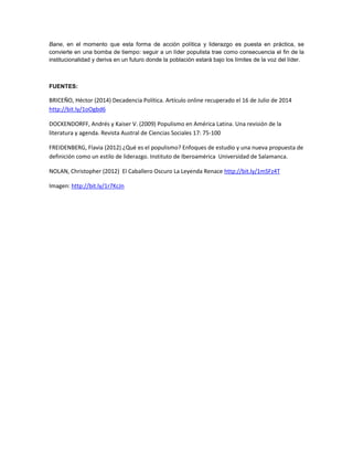 Bane, en el momento que esta forma de acción política y liderazgo es puesta en práctica, se
convierte en una bomba de tiempo: seguir a un líder populista trae como consecuencia el fin de la
institucionalidad y deriva en un futuro donde la población estará bajo los límites de la voz del líder.
FUENTES:
BRICEÑO, Héctor (2014) Decadencia Política. Artículo online recuperado el 16 de Julio de 2014
http://bit.ly/1oOgbd6
DOCKENDORFF, Andrés y Kaiser V. (2009) Populismo en América Latina. Una revisión de la
literatura y agenda. Revista Austral de Ciencias Sociales 17: 75-100
FREIDENBERG, Flavia (2012) ¿Qué es el populismo? Enfoques de estudio y una nueva propuesta de
definición como un estilo de liderazgo. Instituto de Iberoamérica Universidad de Salamanca.
NOLAN, Christopher (2012) El Caballero Oscuro La Leyenda Renace http://bit.ly/1mSFz4T
Imagen: http://bit.ly/1r7KcJn
 