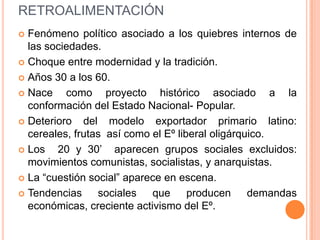 RETROALIMENTACIÓN
 Fenómeno político asociado a los quiebres internos de
  las sociedades.
 Choque entre modernidad y la tradición.

 Años 30 a los 60.

 Nace    como proyecto histórico asociado a la
  conformación del Estado Nacional- Popular.
 Deterioro   del modelo exportador primario latino:
  cereales, frutas así como el Eº liberal oligárquico.
 Los   20 y 30’ aparecen grupos sociales excluidos:
  movimientos comunistas, socialistas, y anarquistas.
 La “cuestión social” aparece en escena.

 Tendencias     sociales   que      producen demandas
  económicas, creciente activismo del Eº.
 