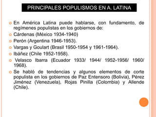 PRINCIPALES POPULISMOS EN A. LATINA

   En América Latina puede hablarse, con fundamento, de
    regímenes populistas en los gobiernos de:
   Cárdenas (México 1934-1940)
   Perón (Argentina 1946-1953).
   Vargas y Goulart (Brasil 1950-1954 y 1961-1964).
   Ibáñez (Chile 1952-1958).
    Velasco Ibarra (Ecuador 1933/ 1944/ 1952-1956/ 1960/
    1968).
   Se habló de tendencias y algunos elementos de corte
    populista en los gobiernos de Paz Entensoro (Bolivia), Pérez
    Jiménez (Venezuela), Rojas Pinilla (Colombia) y Allende
    (Chile).
 