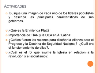 ACTIVIDADES
    Busque una imagen de cada uno de los líderes populistas
    y describa las principales características de sus
    gobiernos.

 ¿Qué es la Enmienda Platt?
 Importancia de TIAR y la OEA en A. Latina

 ¿Cuáles fueron las razones para diseñar la Alianza para el
  Progreso y la Doctrina de Seguridad Nacional? ¿Cuál era
  el funcionamiento de ellas?.
 ¿Cuál es el rol que asume la Iglesia en relación a la
  revolución y el socialismo?.
 