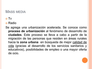 MASS MEDIA
 Tv
 Radio

Se agrega una urbanización acelerada. Se conoce como
  proceso de urbanización al fenómeno de desarrollo de
  ciudades. Este proceso se lleva a cabo a partir de la
  migración de las personas que residen en áreas rurales
  hacia la zona urbana en búsqueda de mejor calidad de
  vida (gracias al desarrollo de los servicios sanitarios y
  educativos), posibilidades de empleo o una mayor oferta
  de ocio.
 
