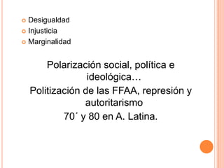  Desigualdad
 Injusticia

 Marginalidad



        Polarización social, política e
                  ideológica…
    Politización de las FFAA, represión y
                 autoritarismo
            70´ y 80 en A. Latina.
 