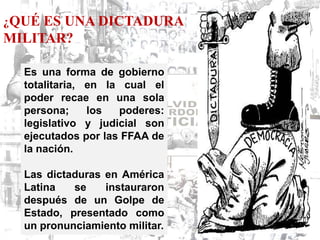 ¿QUÉ ES UNA DICTADURA
MILITAR?

  Es una forma de gobierno
  totalitaria, en la cual el
  poder recae en una sola
  persona;     los  poderes:
  legislativo y judicial son
  ejecutados por las FFAA de
  la nación.

  Las dictaduras en América
  Latina   se    instauraron
  después de un Golpe de
  Estado, presentado como
  un pronunciamiento militar.
 
