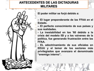 ANTECEDENTES DE LAS DICTADURAS
          MILITARES

         El poder militar se forjó debido a:

         – El lugar preponderante de las FFAA en el
         Estado.
         – El perfecto conocimiento de sus países y
         sus realidades.
         - La inestabilidad en los '60 debido a la
         crisis del modelo ISI y a los vaivenes de la
         política, fue generando frustración entre las
         FFAA.
         - EL adoctrinamiento de sus oficiales en
         EEUU y el temor de los sectores más
         privilegiados que avanzara el denominado
         “enemigo interno”.
 