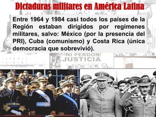 Dictaduras militares en América Latina
Entre 1964 y 1984 casi todos los países de la
Región estaban dirigidos por regímenes
militares, salvo: México (por la presencia del
PRI), Cuba (comunismo) y Costa Rica (única
democracia que sobrevivió).
 