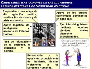 CARACTERÍSTICAS      COMUNES DE LAS DICTADURAS
LATINOAMERICANAS DE         SEGURIDAD NACIONAL
 Responden a una etapa de
                                            Apoyo de los grupos
 alta    agitación  política,
                                            económicos dominantes
 movilización de masas y de
                                            en cada país.
 crisis económica.
 Apoyo logístico, de                             Ejercicio del gobierno
 inteligencia      y                             mediante       equipos
 asesoría de Estados                             técnicos        civiles
 Unidos.                                         altamente
                                                 especializados.
 Idea de refundación
 de la sociedad, la
 economía     y    la
 política.
                     Persecución      a     la
                     oposición, especialmente
                     de Izquierda. Existen
                     violaciones    a     los
                     Derechos Humanos.
 