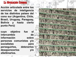 LA OPERACIÓN CÓNDOR
Acción articulada entre los
servicios de inteligencia
de los distintos países del
cono sur (Argentina, Chile,
Brasil, Uruguay, Paraguay,
Bolivia y hasta cierto
punto Perú)

cuyo    objetivo fue     el
intercambio             de
información         sobre
personas comunistas y/o
socialistas          para
perseguirlos,   detenerlos
desaparecerlos         y/o
aSeSinarlos.
 