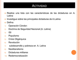 ACTIVIDAD

  Realice una lista con las características de las dictaduras en A.
   Latina
 Investigue sobre las principales dictaduras de A.Latina

 Defina

1)  Operación Cóndor:
2)  Doctrina de Seguridad Nacional (A. Latina)
3)  ISI
4)  Populismo
5)  Crisis Oligárquica
6)  Revolución
7)   subdesarrollo y pobreza en A. Latina
8)  Neoliberalismo
9)  Dictaduras militares
10) Redemocratización
 