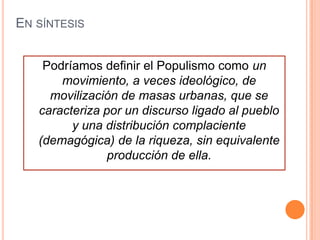 EN SÍNTESIS


    Podríamos definir el Populismo como un
       movimiento, a veces ideológico, de
     movilización de masas urbanas, que se
   caracteriza por un discurso ligado al pueblo
         y una distribución complaciente
   (demagógica) de la riqueza, sin equivalente
                producción de ella.
 