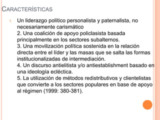 CARACTERÍSTICAS
  1.   Un liderazgo político personalista y paternalista, no
       necesariamente carismático
       2. Una coalición de apoyo policlasista basada
       principalmente en los sectores subalternos.
       3. Una movilización política sostenida en la relación
       directa entre el líder y las masas que se salta las formas
       institucionalizadas de intermediación.
       4. Un discurso antielitista y/o antiestablishment basado en
       una ideología ecléctica.
       5. La utilización de métodos redistributivos y clientelistas
       que convierte a los sectores populares en base de apoyo
       al régimen (1999: 380-381).
 