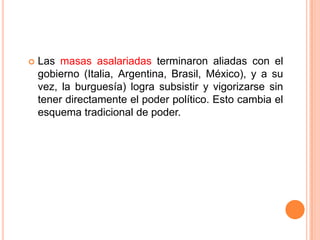    Las masas asalariadas terminaron aliadas con el
    gobierno (Italia, Argentina, Brasil, México), y a su
    vez, la burguesía) logra subsistir y vigorizarse sin
    tener directamente el poder político. Esto cambia el
    esquema tradicional de poder.
 