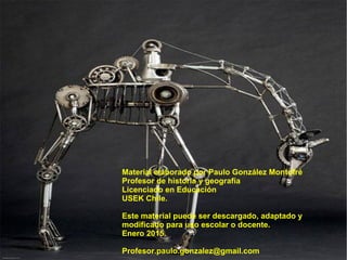 Material elaborado por Paulo González Montofré
Profesor de historia y geografía
Licenciado en Educación
USEK Chile.
Este material puede ser descargado, adaptado y
modificado para uso escolar o docente.
Enero 2015.
Profesor.paulo.gonzalez@gmail.com
 