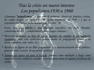 Tras la crisis un nuevo intento:
Los populismos;1930 a 1960
Llamamos “populismos” a una serie de gobiernos dentro de América Latina,
los cuales surgen con fuerza tras la “Gran Depresión” de 1929 – y que se
extenderá con fuerza hasta mediados de los años ´30-.
Estos, más que adherir a una ideología específica –los hubo liberales,
conservadores, etc.-, compartieron ciertos rasgos comunes :

Buscaron aumentar su base de apoyo popular sin ampliar la participación
ciudadana. Para esto utilizaron cuanto medio de propaganda estuvo a su
alcance (prensa, cine, radio, etc.)

Resaltan la figura de un líder pregonando una reestructuración de la política,
generalmente a través de un partido político.

Asumen un nuevo rol para el Estado, primero como mediador y luego como
regulador en los conflictos sociales y las tensiones entre el capital y la fuerza de
trabajo.
 