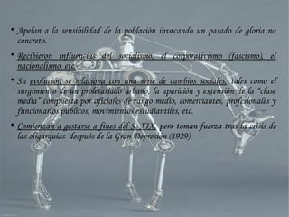 
Apelan a la sensibilidad de la población invocando un pasado de gloria no
concreto.

Recibieron influencias del socialismo, el corporativismo (fascismo), el
nacionalismo, etc.

Su evolución se relaciona con una serie de cambios sociales, tales como el
surgimiento de un proletariado urbano, la aparición y extensión de la “clase
media” compuesta por oficiales de rango medio, comerciantes, profesionales y
funcionarios públicos, movimientos estudiantiles, etc.

Comienzan a gestarse a fines del S. XIX, pero toman fuerza tras la crisis de
las oligarquías después de la Gran Depresión (1929)
 