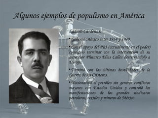 Algunos ejemplos de populismo en América
Lázaro Cárdenas:

Gobernó México entre 1934 y 1940.

Con el apoyo del PRI (actualmente en el poder)
consiguió terminar con la intervención de su
antecesor Plutarco Elías Calles desterrándolo a
Europa.

Terminó con las últimas hostilidades de la
Guerra de los Cristeros.

Nacionalizó el petróleo sin generar conflictos
mayores con Estados Unidos y controló las
manifestaciones de los grandes sindicatos
petroleros, textiles y mineros de México
 
