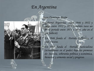 Juan Domingo Perón

Gobernó Argentina entre 1946 y 1952 y
luego entre 1952 y 1955 (también tuvo un
breve periodo entre 1973 y 1974, año en el
que falleció)

En 1946 funda el Partido Laborista, el
cual fracasa.

En 1947 funda el Partido Justicialista
(actualmente en el poder) bajo las premisas
de: Justicia, soberanía política y económica,
bienestar y armonía social y progreso.
En Argentina
 