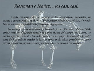 Alessandri e Ibañez…los casi, casi.
Existe consenso entre la mayoría de los historiadores nacionales, en
cuanto a que en Chile no se dio este tipo de gobierno de forma explícita , si no más
bien se mantuvo un modelo más parecido al oligárquico.
Sin embargo, tanto en el primer gobierno de Arturo Alessandri Palma (1920-
1925); como en el segundo periodo de Carlos Ibañez del Campo (1952-1958), se
pueden apreciar elementos tanto de ruptura con los grupos tradicionales de poder
como de búsqueda de ampliar la base de apoyo en las clases populares, así como
ciertas tendencias corporativistas y nacionalistas, en especial con Ibañez.
 