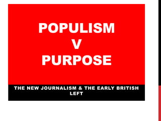 POPULISM
V
PURPOSE
THE NEW JOURNALISM & THE EARLY BRITISH
LEFT
 