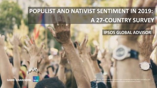 © 2019 Ipsos
© 2016 Ipsos. All rights reserved. Contains Ipsos' Confidential and Proprietary information and
may not be disclosed or reproduced without the prior written consent of Ipsos.
1
IPSOS GLOBAL ADVISOR
POPULIST AND NATIVIST SENTIMENT IN 2019:
A 27-COUNTRY SURVEY
© 2019 Ipsos. All rights reserved. Contains Ipsos' Confidential and Proprietary information and
may not be disclosed or reproduced without the prior written consent of Ipsos.
 
