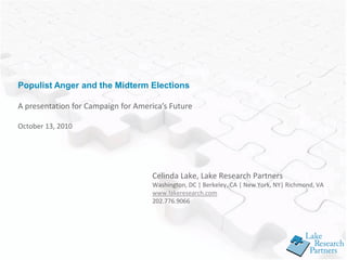 Populist Anger and the Midterm Elections

A presentation for Campaign for America’s Future

October 13, 2010




                                     Celinda Lake, Lake Research Partners
                                     Washington, DC | Berkeley, CA | New York, NY| Richmond, VA
                                     www.lakeresearch.com
                                     202.776.9066
 