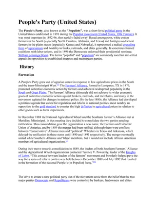 People's Party (United States)
The People's Party, also known as the "Populists", was a short-lived political party in the
United States established in 1891 during the Populist movement (United States, 19th Century). It
was most important in 1892-96, then rapidly faded away. Based among poor, white cotton
farmers in the South (especially North Carolina, Alabama, and Texas) and hard-pressed wheat
farmers in the plains states (especially Kansas and Nebraska), it represented a radical crusading
form of agrarianism and hostility to banks, railroads, and elites generally. It sometimes formed
coalitions with labor unions, and in 1896 the Democrats endorsed their presidential nominee,
William Jennings Bryan. The terms "populist" and "populism" are commonly used for anti-elitist
appeals in opposition to established interests and mainstream parties.

History
Formation

A People's Party grew out of agrarian unrest in response to low agricultural prices in the South
and the trans-Mississippi West.[1] The Farmers' Alliance, formed in Lampasas, TX in 1876,
promoted collective economic action by farmers and achieved widespread popularity in the
South and Great Plains. The Farmers' Alliance ultimately did not achieve its wider economic
goals of collective economic action against brokers, railroads, and merchants, and many in the
movement agitated for changes in national policy. By the late 1880s, the Alliance had developed
a political agenda that called for regulation and reform in national politics, most notably an
opposition to the gold standard to counter the high deflation in agricultural prices in relation to
other goods such as farm implements.

In December 1888 the National Agricultural Wheel and the Southern Farmer’s Alliance met at
Meridian, Mississippi. In that meeting they decided to consolidate the two parties pending
ratification. This consolidation gave the organization a new name, the Farmers and Laborers’
Union of America, and by 1889 the merger had been ratified, although there were conflicts
between ―conservative‖ Alliance men and ―political‖ Wheelers in Texas and Arkansas, which
delayed the unification in these states until 1890 and 1891 respectively. The merger eventually
united white Southern Alliance and Wheel members, but it would not include African American
members of agricultural organizations.[2]

During their move towards consolidation in 1889, the leaders of both Southern Farmers’ Alliance
and the Agricultural Wheel organizations contacted Terence V. Powderly, leader of the Knights
of Labor. ―This contact between leaders of the farmers’ movement and Powderly helped pave the
way for a series of reform conferences held between December 1889 and July 1892 that resulted
in the formation of the national People’s (or Populist) Party.‖[3]



The drive to create a new political party out of the movement arose from the belief that the two
major parties Democrats and Republicans were controlled by bankers, landowners and elites
 