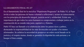LLAMAMIENTO FINAL #81-87
En el llamamiento final de la encíclica “Populorum Progressio” de Pablo VI, el Papa
invita a todas las personas de buena voluntad a reflexionar y actuar en consecuencia
con los principios de desarrollo integral, justicia social y solidaridad. Existe una
importancia de que todos los seres humanos se comprometan a trabajar juntos en la
construcción de un mundo más justo, equitativo y fraterno.
Pablo VI hace un llamado a la colaboración entre los países ricos y pobres,
destacando la responsabilidad de los más favorecidos en ayudar a los menos
afortunados. Se enfatiza la necesidad de promover un orden social basado en la
justicia y el respeto mutuo, donde se garantice la dignidad de cada persona y se
busque el bien común.
 