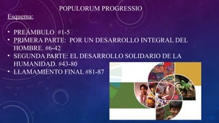 POPULORUM PROGRESSIO
Esquema:
• PREÁMBULO #1-5
• PRIMERA PARTE: POR UN DESARROLLO INTEGRAL DEL
HOMBRE. #6-42
• SEGUNDA PARTE: EL DESARROLLO SOLIDARIO DE LA
HUMANIDAD. #43-80
• LLAMAMIENTO FINAL #81-87
 