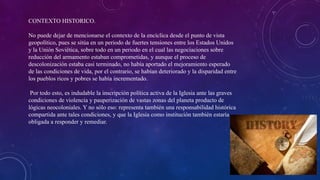 CONTEXTO HISTORICO.
No puede dejar de mencionarse el contexto de la encíclica desde el punto de vista
geopolítico, pues se sitúa en un periodo de fuertes tensiones entre los Estados Unidos
y la Unión Soviética, sobre todo en un periodo en el cual las negociaciones sobre
reducción del armamento estaban comprometidas, y aunque el proceso de
descolonización estaba casi terminado, no había aportado el mejoramiento esperado
de las condiciones de vida, por el contrario, se habían deteriorado y la disparidad entre
los pueblos ricos y pobres se había incrementado.
Por todo esto, es indudable la inscripción política activa de la Iglesia ante las graves
condiciones de violencia y pauperización de vastas zonas del planeta producto de
lógicas neocoloniales. Y no sólo eso: representa también una responsabilidad histórica
compartida ante tales condiciones, y que la Iglesia como institución también estaría
obligada a responder y remediar.
 