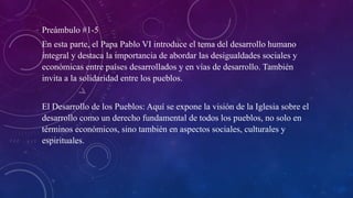 Preámbulo #1-5
En esta parte, el Papa Pablo VI introduce el tema del desarrollo humano
integral y destaca la importancia de abordar las desigualdades sociales y
económicas entre países desarrollados y en vías de desarrollo. También
invita a la solidaridad entre los pueblos.
El Desarrollo de los Pueblos: Aquí se expone la visión de la Iglesia sobre el
desarrollo como un derecho fundamental de todos los pueblos, no solo en
términos económicos, sino también en aspectos sociales, culturales y
espirituales.
 